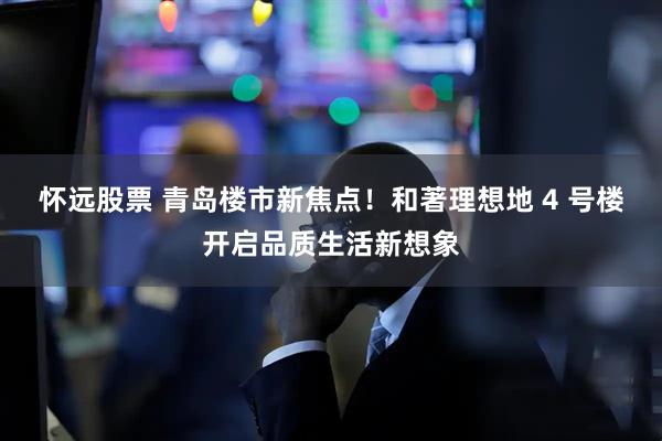 怀远股票 青岛楼市新焦点！和著理想地 4 号楼开启品质生活新想象
