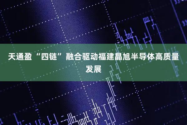 天通盈 “四链” 融合驱动福建晶旭半导体高质量发展
