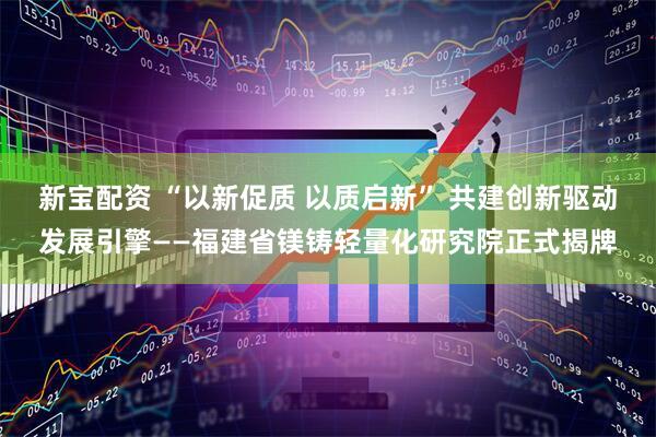 新宝配资 “以新促质 以质启新” 共建创新驱动发展引擎——福建省镁铸轻量化研究院正式揭牌