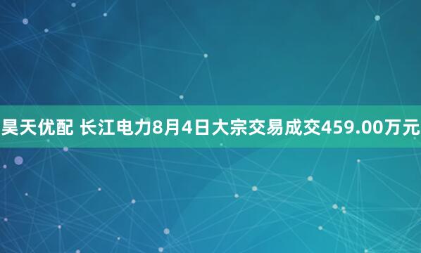 昊天优配 长江电力8月4日大宗交易成交459.00万元