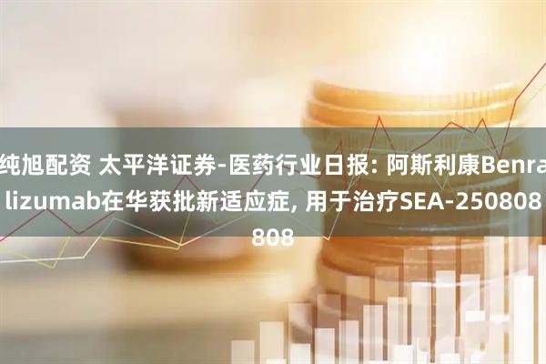 纯旭配资 太平洋证券-医药行业日报: 阿斯利康Benralizumab在华获批新适应症, 用于治疗SEA-250808