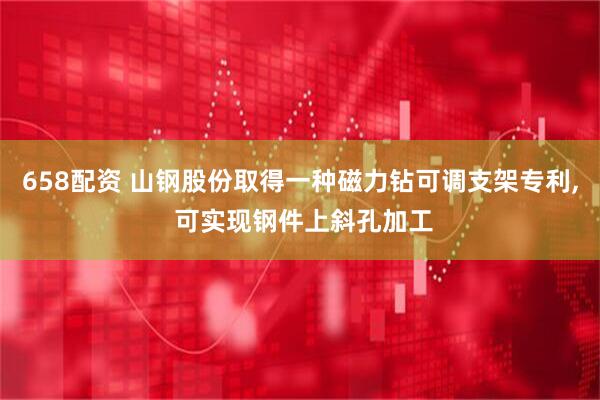 658配资 山钢股份取得一种磁力钻可调支架专利, 可实现钢件上斜孔加工