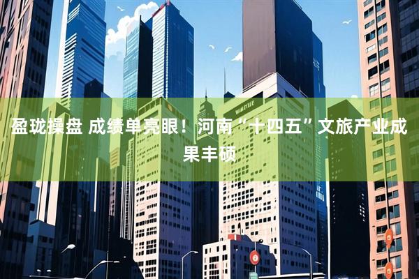 盈珑操盘 成绩单亮眼！河南“十四五”文旅产业成果丰硕