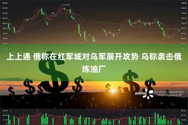 上上通 俄称在红军城对乌军展开攻势 乌称袭击俄炼油厂