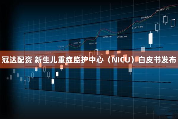 冠达配资 新生儿重症监护中心（NICU）白皮书发布