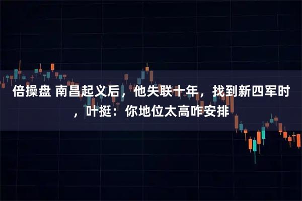 倍操盘 南昌起义后，他失联十年，找到新四军时，叶挺：你地位太高咋安排