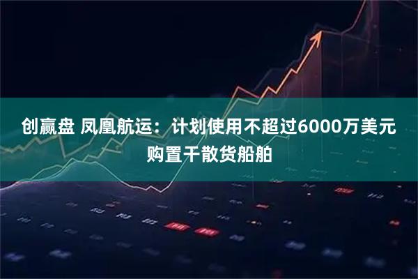 创赢盘 凤凰航运：计划使用不超过6000万美元购置干散货船舶