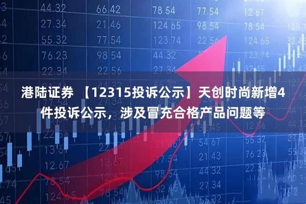 港陆证券 【12315投诉公示】天创时尚新增4件投诉公示，涉及冒充合格产品问题等