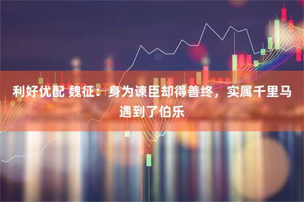 利好优配 魏征：身为谏臣却得善终，实属千里马遇到了伯乐