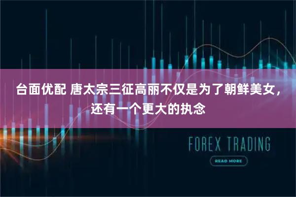 台面优配 唐太宗三征高丽不仅是为了朝鲜美女，还有一个更大的执念