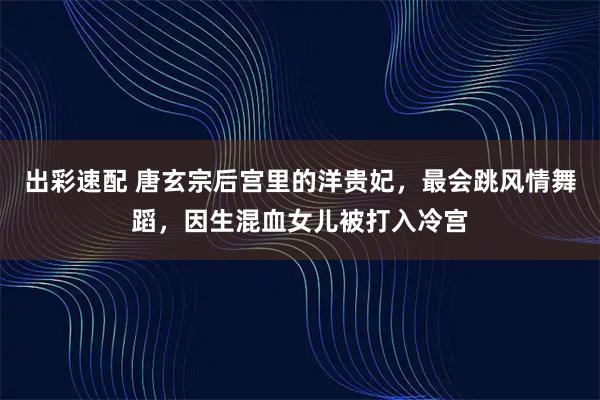 出彩速配 唐玄宗后宫里的洋贵妃，最会跳风情舞蹈，因生混血女儿被打入冷宫