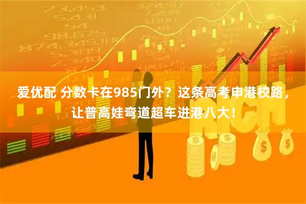 爱优配 分数卡在985门外？这条高考申港校路，让普高娃弯道超车进港八大！