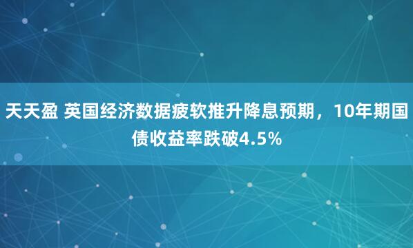 天天盈 英国经济数据疲软推升降息预期，10年期国债收益率跌破4.5%