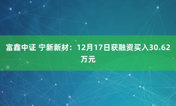 富鑫中证 宁新新材：12月17日获融资买入30.62万元