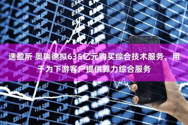 速盈所 奥瑞德拟635亿元购买综合技术服务，用于为下游客户提供算力综合服务