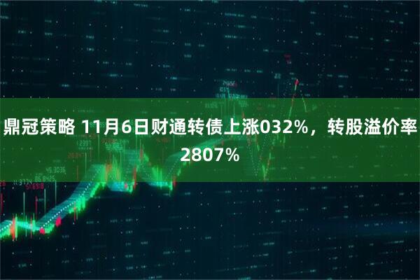 鼎冠策略 11月6日财通转债上涨032%，转股溢价率2807%