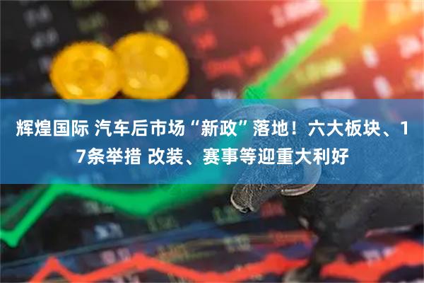 辉煌国际 汽车后市场“新政”落地！六大板块、17条举措 改装、赛事等迎重大利好