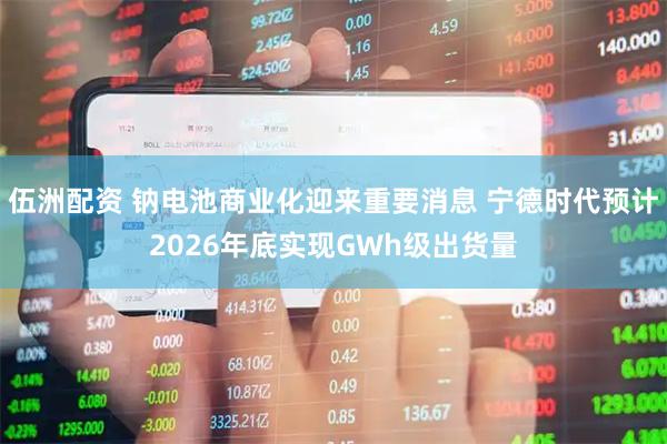 伍洲配资 钠电池商业化迎来重要消息 宁德时代预计2026年底实现GWh级出货量